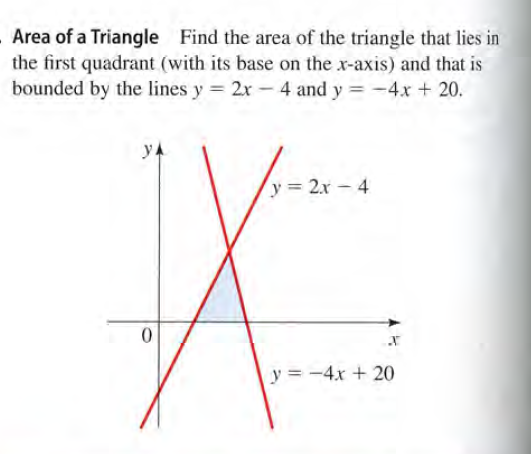 Area of a Triangle Find the area of the triangle that lies in
the first quadrant (with its base on the x-axis) and that is
bounded by the lines y 2x- 4 and y = -4x + 20.
yA
y 2x - 4
y = -4x + 20
