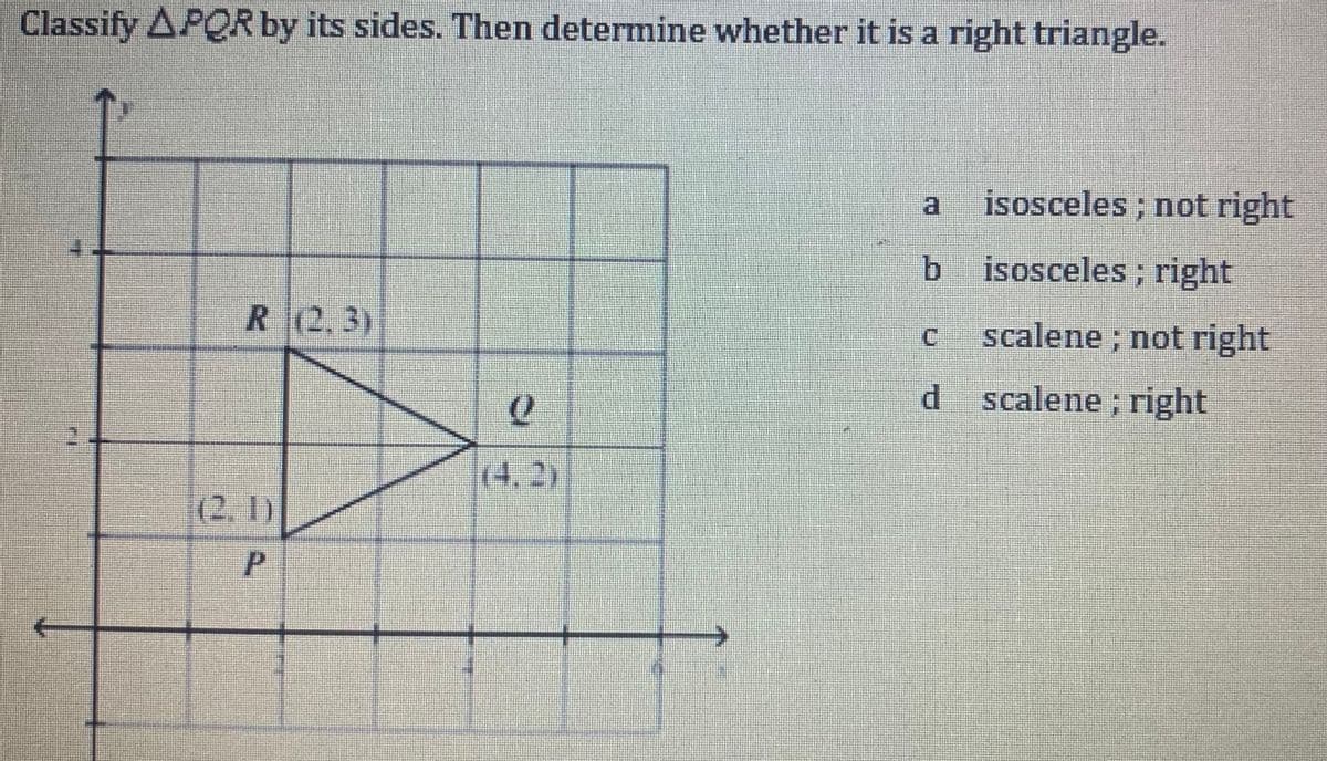 Classify APQR by its sides. Then determine whether it is a right triangle.
FI
R (2.3)
(2, 1)
P
0
(4, 2)
មួយ
b isosceles; right
C
isosceles; not right
d
scalene; not right
scalene; right