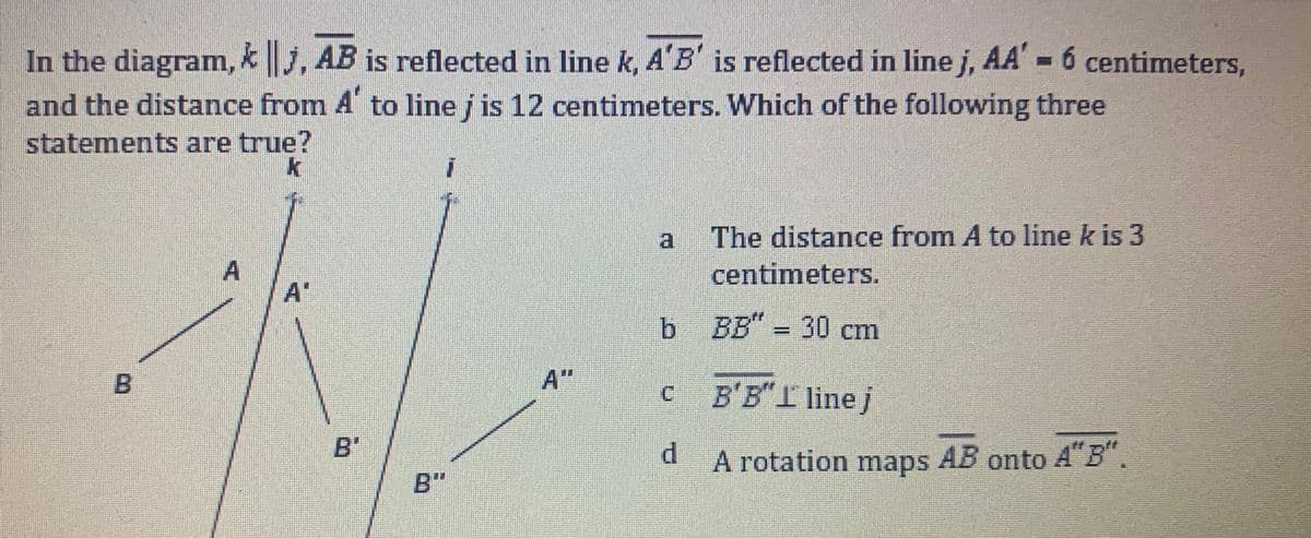 In the diagram, * j, AB is reflected in line k, A'B' is reflected in line j, AA' = 6 centimeters,
and the distance from A to line j is 12 centimeters. Which of the following three
statements are true?
A
A
a
b BB" = 30 cm
C
The distance from A to line k is 3
centimeters.
d
B'B" I line j
A rotation maps AB onto A"B".