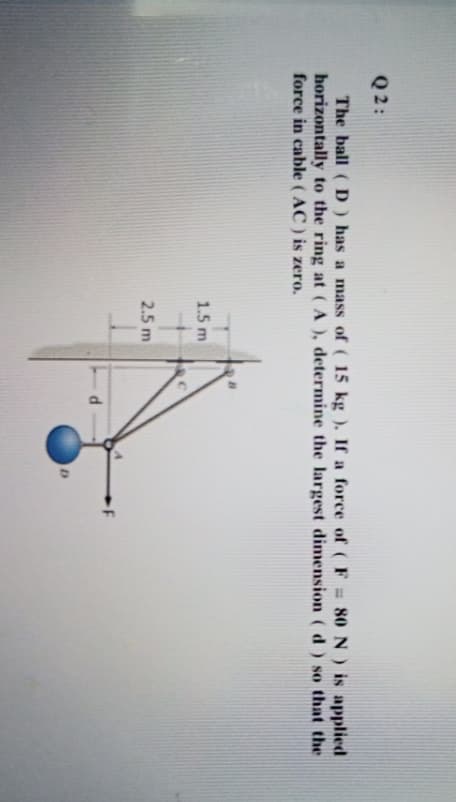 Q 2 :
The ball ( D ) has a mass of ( 15 kg ). If a force of (F 80 N) is applied
horizontally to the ring at (A ), determine the largest dimension ( d ) so that the
force in cable ( AC ) is zero.
%3D
1.5 m
2.5 m
-F
