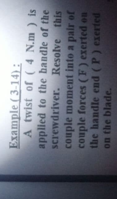 Example (3-14) :
A twist of ( 4 N.m ) is
applied to the handle of the
screwdriver. Resolve this
couple moment into a pair of
couple forces (F) exerted on
the handle end (P) exerted
on the blade.
