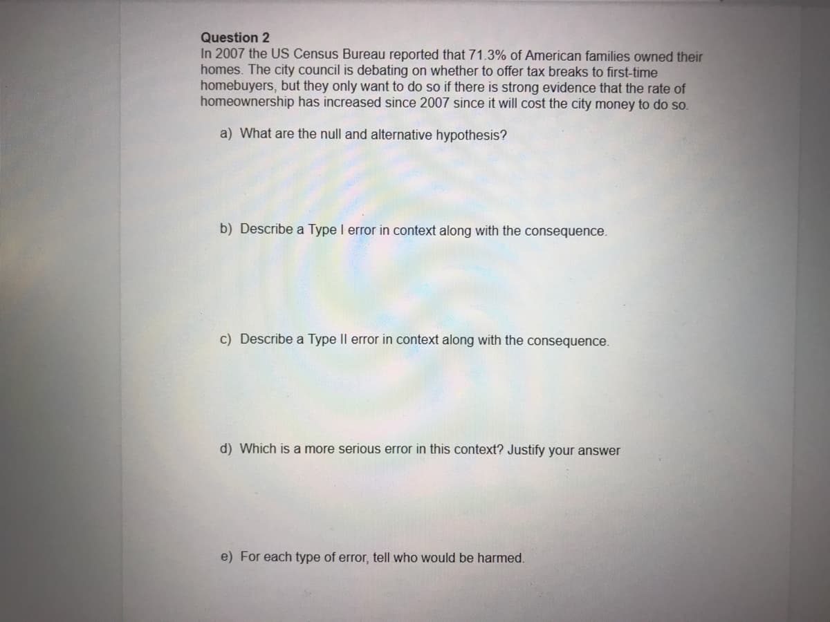 Question 2
In 2007 the US Census Bureau reported that 71.3% of American families owned their
homes. The city council is debating on whether to offer tax breaks to first-time
homebuyers, but they only want to do so if there is strong evidence that the rate of
homeownership has increased since 2007 since it will cost the city money to do so.
a) What are the null and alternative hypothesis?
b) Describe a Type I error in context along with the consequence.
c) Describe a Type Il error in context along with the consequence.
d) Which is a more serious error in this context? Justify your answer
e) For each type of error, tell who would be harmed.
