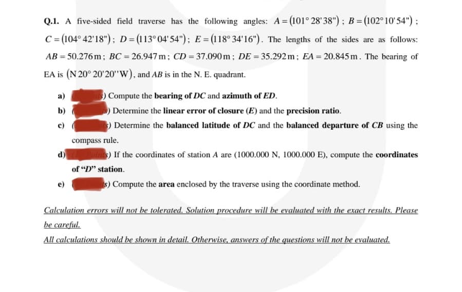 Q.1. A five-sided field traverse has the following angles: A= (101° 28'38"); B = (102° 10'54"):
C= (104° 42'18"); D= (113°04'54"); E=(118° 34'16"). The lengths of the sides are as follows:
AB = 50.276 m; BC = 26.947 m; CD = 37.090m; DE = 35.292 m; EA = 20.845 m. The bearing of
EA is (N 20° 20'20"W), and AB is in the N. E. quadrant.
а)
Compute the bearing of DC and azimuth of ED.
b)
Determine the linear error of closure (E) and the precision ratio.
c)
) Determine the balanced latitude of DC and the balanced departure of CB using the
compass rule.
d)
oins) If the coordinates of station A are (1000.000 N, 1000.000 E), compute the coordinates
of "D" station.
s) Compute the area enclosed by the traverse using the coordinate method.
Calculation errors will not be tolerated. Solution procedure will be evaluated with the exact results. Please
be careful.
All calculations should be shown in detail. Otherwise, answers of the questions will not be evaluated.
