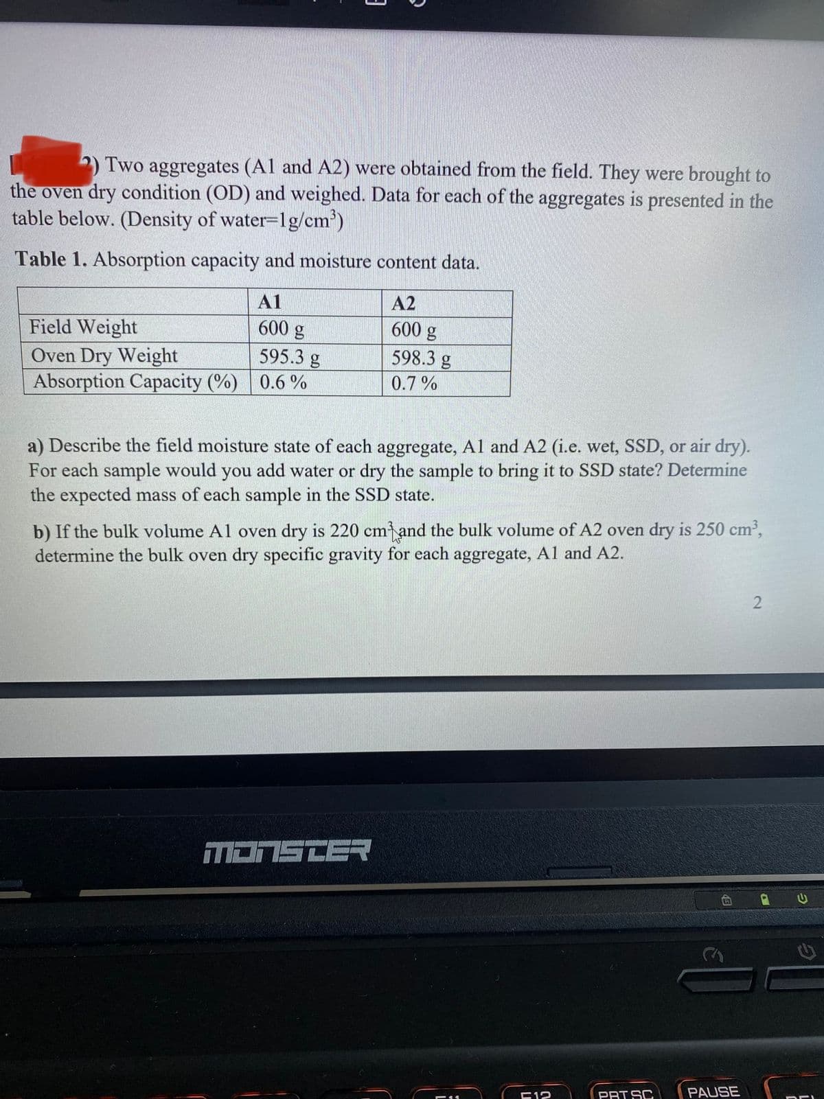 2) Two aggregates (Al and A2) were obtained from the field. They were brought to
the oven dry condition (OD) and weighed. Data for each of the aggregates is presented in the
table below. (Density of water=1g/cm')
Table 1. Absorption capacity and moisture content data.
A1
A2
Field Weight
600 g
600 g
598.3 g
Oven Dry Weight
Absorption Capacity (%) 0.6 %
595.3 g
0.7%
a) Describe the field moisture state of each aggregate, Al and A2 (i.e. wet, SSD, or air dry).
For each sample would you add water or dry the sample to bring it to SSD state? Determine
the expected mass of each sample in the SSD state.
b) If the bulk volume Al oven dry is 220 cm and the bulk volume of A2 oven dry is 250 cm2,
determine the bulk oven dry specific gravity for each aggregate, Al and A2.
MONSTER
E12
PRT SC
PAUSE
う
