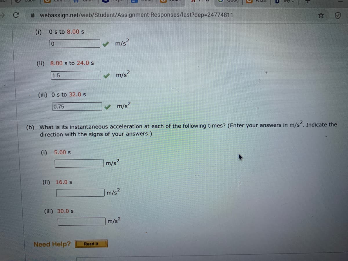 A webassign.net/web/Student/Assignment-Responses/last?dep324774811
(1)
O s to 8.00 s
m/s?
(ii) 8.00 s to 24.0 s
1.5
m/s?
(iii) 0s to 32.0 s
0.75
♥ m/s?
(b) What is its instantaneous acceleration at each of the following times? (Enter your answers in m/s. Indicate the
direction with the signs of your
nswers.)
(i)
5.00 s
m/s2
(ii) 16.0 s
m/s2
(iii) 30.0 s
m/s2
Need Help?
Read It
