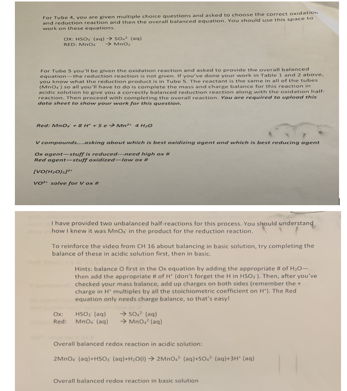 For Tube 4, you are given multiple choice questions and asked to choose the correct oxidation
and reduction reaction and then the overall balanced equation. You should use this space to
work on these equations.
OX: HSO₂ (aq) → SO₂² (aq)
RED: MnO4 → MnO₂
For Tube 5 you'll be given the oxidation reaction and asked to provide the overall balanced
equation-the reduction reaction is not given. If you've done your work in Table 1 and 2 above,
you know what the reduction product is in Tube 5. The reactant is the same in all of the tubes
(MnO4¹) so all you'll have to do is complete the mass and charge balance for this reaction in
acidic solution to give you a correctly balanced reduction reaction along with the oxidation half-
reaction. Then proceed with completing the overall reaction. You are required to upload this
data sheet to show your work for this question.
Red: MnO +8H* +5€→ Mn²+ 4 H₂O
V compounds....asking about which is best oxidizing agent and which is best reducing agent
Ox agent-stuff is reduced---need high ox #
Red agent-stuff oxidized-low ox #
[VO(H₂O)]²+
vo² solve for V ox #
I have provided two unbalanced half-reactions for this process. You should understand
how I knew it was MnO4 in the product for the reduction reaction.
To reinforce the video from CH 16 about balancing in basic solution, try completing the
balance of these in acidic solution first, then in basic.
Hints: balance O first in the Ox equation by adding the appropriate # of H₂O-
then add the appropriate # of H* (don't forget the H in HSO3). Then, after you've
checked your mass balance, add up charges on both sides (remember the +
charge in H* multiples by all the stoichiometric coefficient on H*). The Red
equation only needs charge balance, so that's easy!
HSO3(aq)
Ox:
Red: MnO4 (aq)
→ SO4² (aq)
→ MnO4² (aq)
Overall balanced redox reaction in acidic solution:
2MnO4 (aq) +HSO3° (aq)+H₂O(l) → 2MnO4² (aq)+SO₁² (aq)+3H* (aq)
Overall balanced redox reaction in basic solution