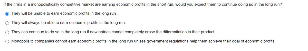 If the firms in a monopolistically competitive market are earning economic profits in the short run, would you expect them to continue doing so in the long run?
● They will be unable to earn economic profits in the long run
O They will always be able to earn economic profits in the long run.
O They can continue to do so in the long run if new entries cannot completely erase the differentiation in their product.
O Monopolisitc companies cannot earn economic profits in the long run unless government regulations help them achieve their goal of economic profits.