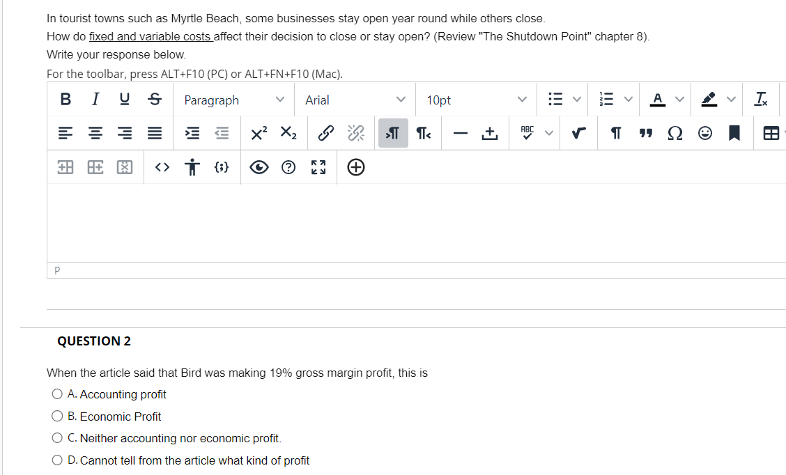 In tourist towns such as Myrtle Beach, some businesses stay open year round while others close.
How do fixed and variable costs affect their decision to close or stay open? (Review "The Shutdown Point" chapter 8).
Write your response below.
For the toolbar, press ALT+F10 (PC) or ALT+FN+F10 (Mac).
B I US Paragraph
V Arial
P
동≡ EE X² X₂
旺图 ‹› † {}
23
(+)
V 10pt
»¶¶<
QUESTION 2
When the article said that Bird was making 19% gross margin profit, this is
O A. Accounting profit
O B. Economic Profit
O C. Neither accounting nor economic profit.
O D. Cannot tell from the article what kind of profit
+
>
✓
!!!
F
V A V
"Ω Θ
Ix
A