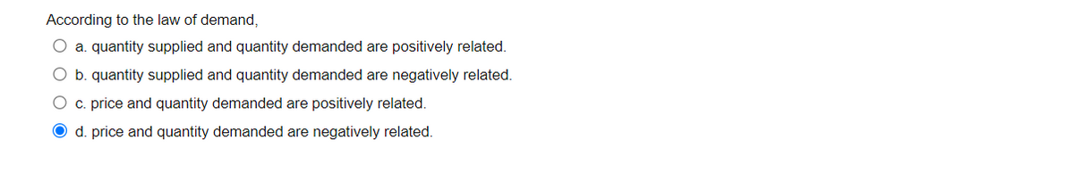 According to the law of demand,
O a. quantity supplied and quantity demanded are positively related.
O b. quantity supplied and quantity demanded are negatively related.
O c. price and quantity demanded are positively related.
O d. price and quantity demanded are negatively related.