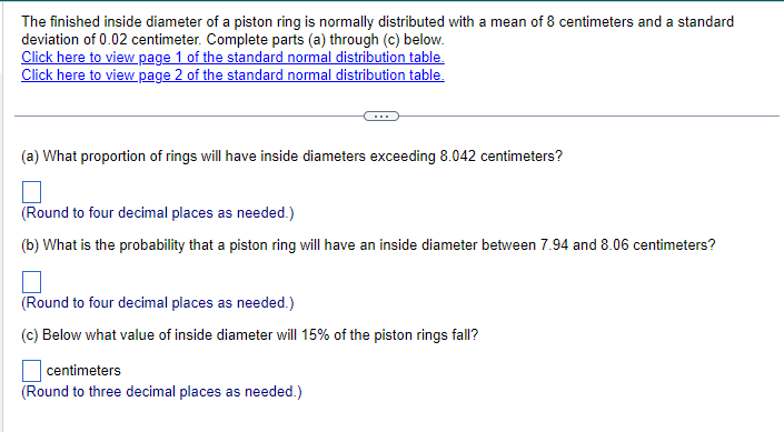 The finished inside diameter of a piston ring is normally distributed with a mean of 8 centimeters and a standard
deviation of 0.02 centimeter. Complete parts (a) through (c) below.
Click here to view page 1 of the standard normal distribution table.
Click here to view page 2 of the standard normal distribution table.
(a) What proportion of rings will have inside diameters exceeding 8.042 centimeters?
(Round to four decimal places as needed.)
(b) What is the probability that a piston ring will have an inside diameter between 7.94 and 8.06 centimeters?
(Round to four decimal places as needed.)
(c) Below what value of inside diameter will 15% of the piston rings fall?
centimeters
(Round to three decimal places as needed.)