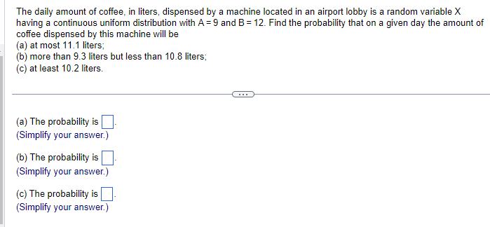 The daily amount of coffee, in liters, dispensed by a machine located in an airport lobby is a random variable X
having a continuous uniform distribution with A = 9 and B = 12. Find the probability that on a given day the amount of
coffee dispensed by this machine will be
(a) at most 11.1 liters;
(b) more than 9.3 liters but less than 10.8 liters;
(c) at least 10.2 liters.
(a) The probability is ☐ .
(Simplify your answer.)
(b) The probability is
(Simplify your answer.)
(c) The probability is ☐ .
(Simplify your answer.)
