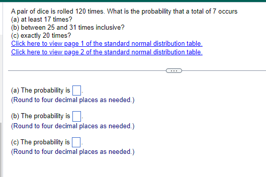 A pair of dice is rolled 120 times. What is the probability that a total of 7 occurs
(a) at least 17 times?
(b) between 25 and 31 times inclusive?
(c) exactly 20 times?
Click here to view page 1 of the standard normal distribution table.
Click here to view page 2 of the standard normal distribution table.
(a) The probability is ☐ .
(Round to four decimal places as needed.)
(b) The probability is
(Round to four decimal places as needed.)
(c) The probability is
(Round to four decimal places as needed.)