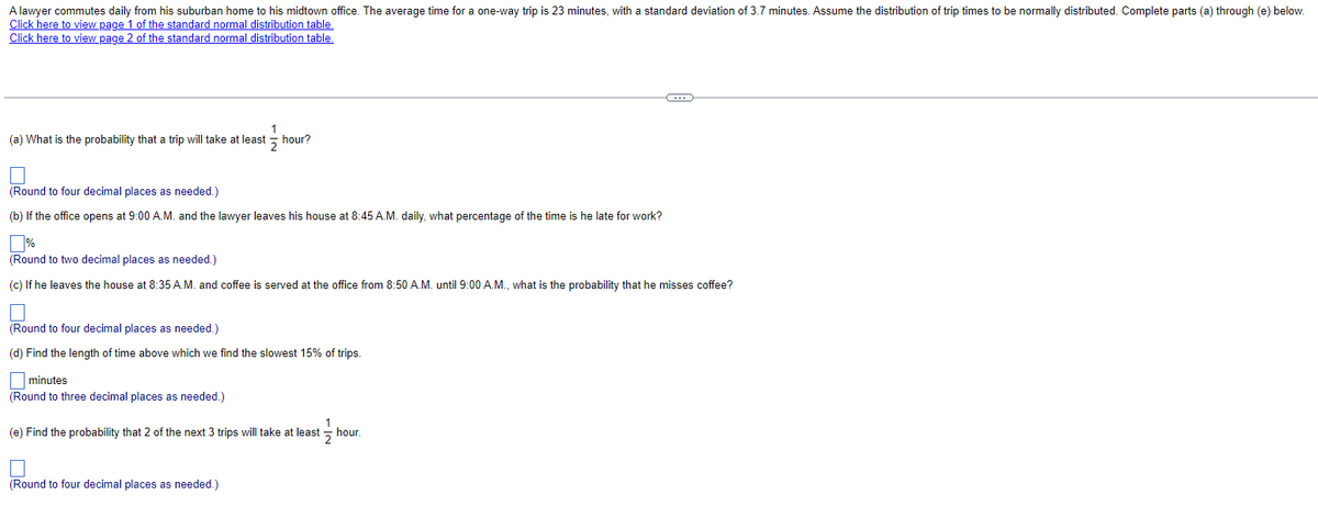 A lawyer commutes daily from his suburban home to his midtown office. The average time for a one-way trip is 23 minutes, with a standard deviation of 3.7 minutes. Assume the distribution of trip times to be normally distributed. Complete parts (a) through (e) below.
Click here to view page 1 of the standard normal distribution table.
Click here to view page 2 of the standard normal distribution table.
1
(a) What is the probability that a trip will take at least
hour?
2
(Round to four decimal places as needed.)
(b) If the office opens at 9:00 A.M. and the lawyer leaves his house at 8:45 A.M. daily, what percentage of the time is he late for work?
(Round to two decimal places as needed.)
(c) If he leaves the house at 8:35 A.M. and coffee is served at the office from 8:50 A.M. until 9:00 A.M., what is the probability that he misses coffee?
(Round to four decimal places as needed.)
(d) Find the length of time above which we find the slowest 15% of trips.
minutes
(Round to three decimal places as needed.)
(e) Find the probability that 2 of the next 3 trips will take at least
hour.
2
(Round to four decimal places as needed.)