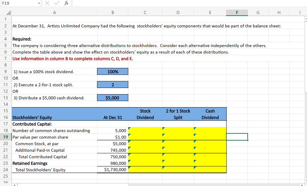 X v fx
F19
A
В
C
D
E
F
G
|
1
2
At December 31, Artists Unlimited Company had the following stockholders' equity components that would be part of the balance sheet:
3
4
Required:
The
company is considering three alternative distributions to stockholders. Consider each alternative independently of the others.
6.
Complete the table above and show the effect on stockholders' equity as a result of each of these distributions.
7
Use information in column B to complete columns C, D, and E.
8.
9.
1) Issue a 100% stock dividend.
100%
10
OR
11
2) Execute a 2-for-1 stock split.
12
OR
13
3) Distribute a $5,000 cash dividend.
$5,000
14
15
Stock
2 for 1 Stock
Cash
16 Stockholders' Equity
17 Contributed Capital:
At Dec 31
Dividend
Split
Dividend
18
Number of common shares outstanding
5,000
19
$1.00
Par value per common share
Common Stock, at par
20
$5,000
21
Additional Paid-in Capital
745,000
22
Total Contributed Capital
750,000
23
Retained Earnings
980,000
$1,730,000
24
Total Stockholders' Equity
25
26
