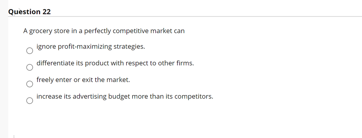 Question 22
A grocery store in a perfectly competitive market can
ignore profit-maximizing strategies.
differentiate its product with respect to other firms.
freely enter or exit the market.
increase its advertising budget more than its competitors.
