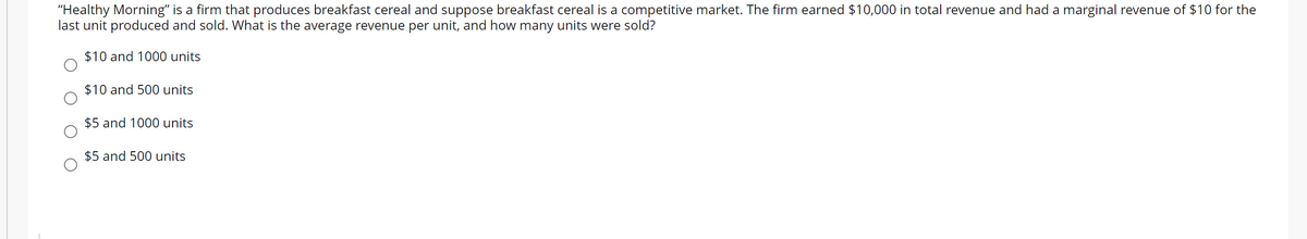 "Healthy Morning" is a firm that produces breakfast cereal and suppose breakfast cereal is a competitive market. The firm earned $10,000 in total revenue and had a marginal revenue of $10 for the
last unit produced and sold. What is the average revenue per unit, and how many units were sold?
$10 and 1000 units
$10 and 500 units
$5 and 1000 units
$5 and 500 units
