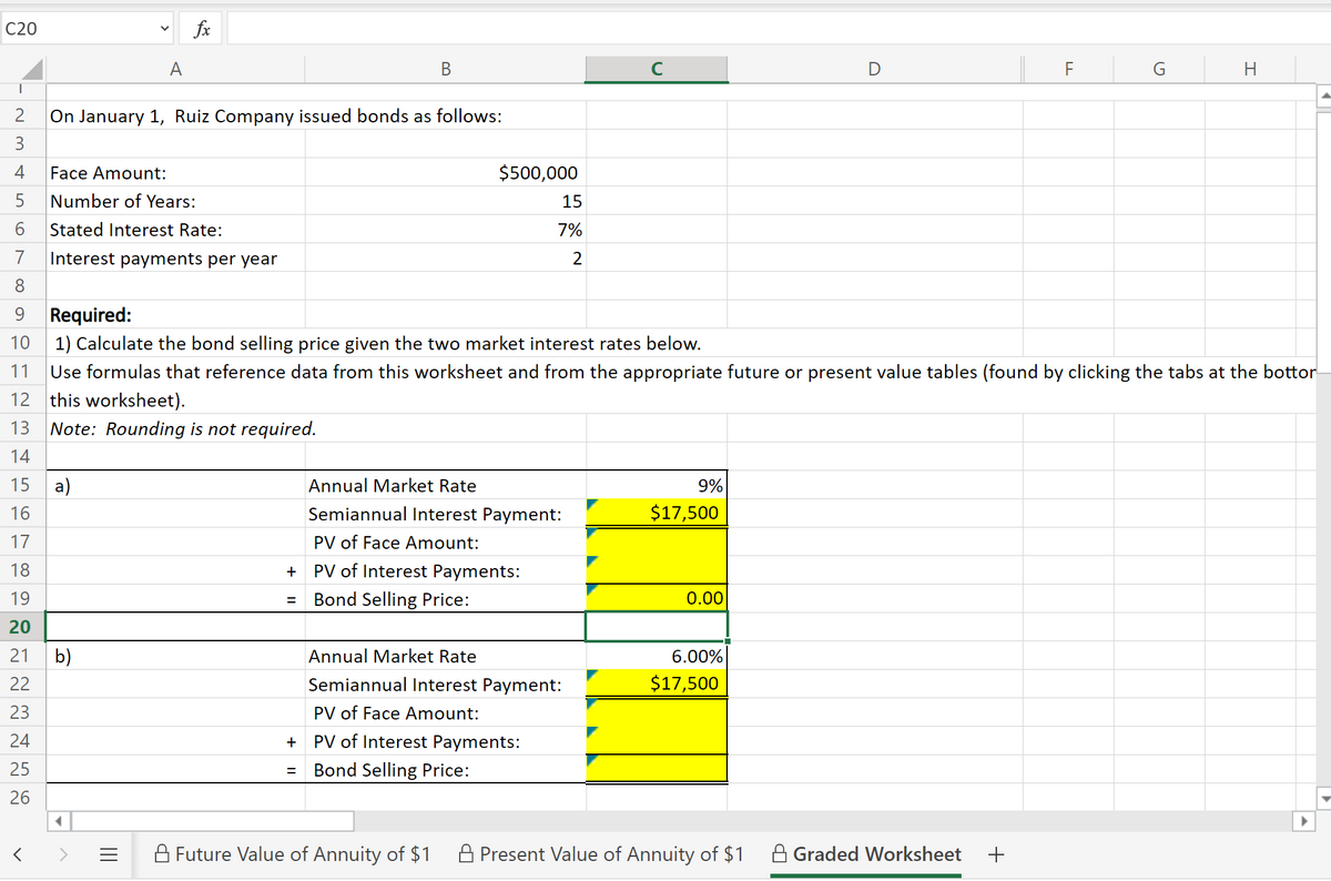 C20
fx
A
В
C
On January 1, Ruiz Company issued bonds as follows:
3
4
Face Amount:
$500,000
5
Number of Years:
15
Stated Interest Rate:
7%
7
Interest payments per year
2
8.
9.
Required:
10 1) Calculate the bond selling price given the two market interest rates below.
11
Use formulas that reference data from this worksheet and from the appropriate future or present value tables (found by clicking the tabs at the bottor
12 this worksheet).
13
Note: Rounding is not required.
14
15
a)
Annual Market Rate
9%
16
Semiannual Interest Payment:
$17,500
17
PV of Face Amount:
18
PV of Interest Payments:
19
Bond Selling Price:
0.00
20
21
b)
Annual Market Rate
6.00%
22
Semiannual Interest Payment:
$17,500
23
PV of Face Amount:
24
PV of Interest Payments:
25
Bond Selling Price:
%3D
26
A Future Value of Annuity of $1
A Present Value of Annuity of $1
A Graded Worksheet
II
