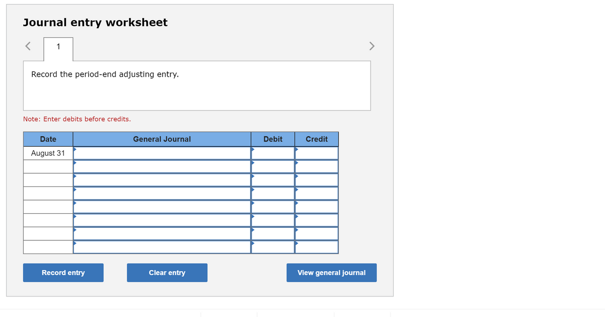 Journal entry worksheet
1
Record the period-end adjusting entry.
Note: Enter debits before credits.
Date
General Journal
Debit
Credit
August 31
Record entry
Clear entry
View general journal
