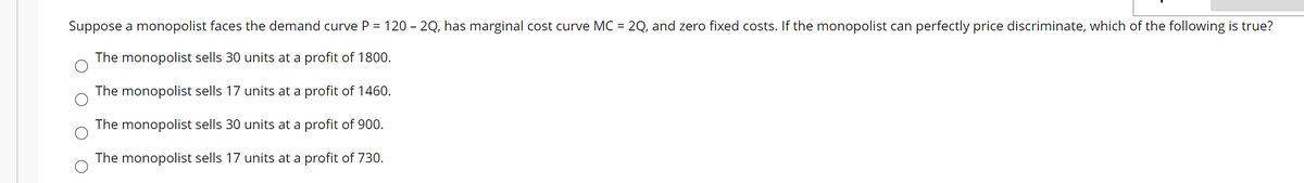 Suppose a monopolist faces the demand curve P = 120 - 2Q, has marginal cost curve MC = 2Q, and zero fixed costs. If the monopolist can perfectly price discriminate, which of the following is true?
The monopolist sells 30 units at a profit of 1800.
The monopolist sells 17 units at a profit of 1460.
The monopolist sells 30 units at a profit of 900.
The monopolist sells 17 units at a profit of 730.
