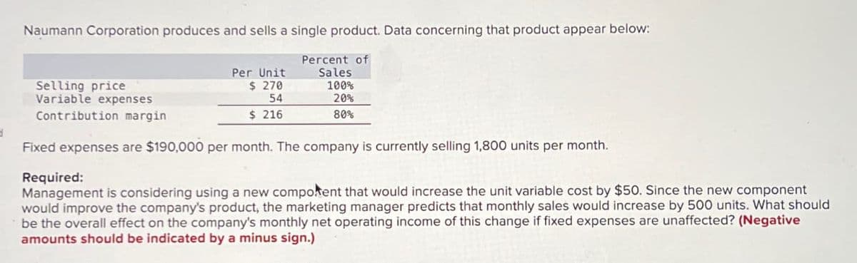 3
Naumann Corporation produces and sells a single product. Data concerning that product appear below:
Percent of
Sales
100%
20%
80%
Selling price
Variable expenses
Contribution margin
Per Unit
$ 270
54
$ 216
Fixed expenses are $190,000 per month. The company is currently selling 1,800 units per month.
Required:
Management is considering using a new component that would increase the unit variable cost by $50. Since the new component
would improve the company's product, the marketing manager predicts that monthly sales would increase by 500 units. What should
be the overall effect on the company's monthly net operating income of this change if fixed expenses are unaffected? (Negative
amounts should be indicated by a minus sign.)