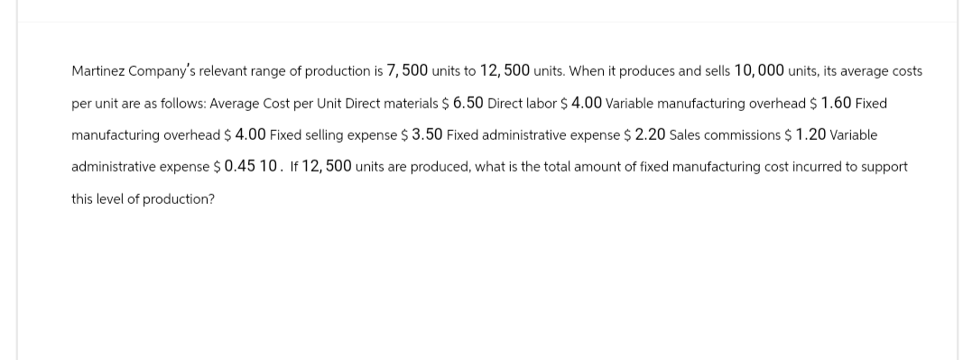 Martinez Company's relevant range of production is 7, 500 units to 12, 500 units. When it produces and sells 10,000 units, its average costs
per unit are as follows: Average Cost per Unit Direct materials $ 6.50 Direct labor $ 4.00 Variable manufacturing overhead $ 1.60 Fixed
manufacturing overhead $ 4.00 Fixed selling expense $ 3.50 Fixed administrative expense $ 2.20 Sales commissions $ 1.20 Variable
administrative expense $0.45 10. If 12, 500 units are produced, what is the total amount of fixed manufacturing cost incurred to support
this level of production?