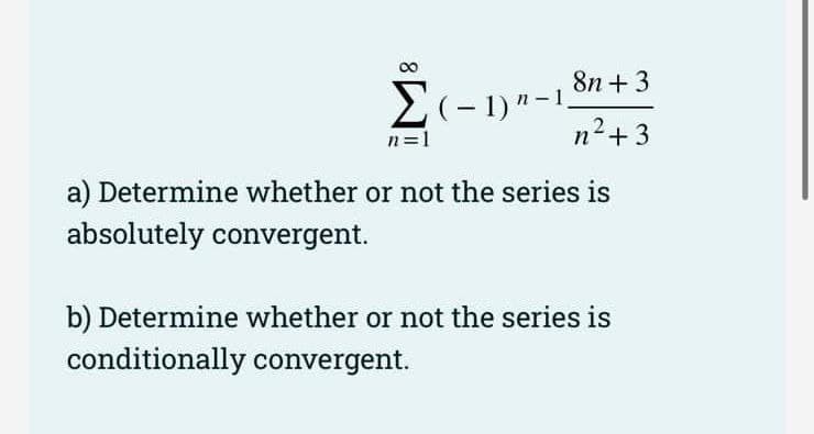 00
8n + 3
2(- 1)"-1,
n+3
n=1
a) Determine whether or not the series is
absolutely convergent.
b) Determine whether or not the series is
conditionally convergent.
