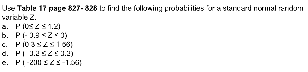 Use Table 17 page 827- 828 to find the following probabilities for a standard normal random
variable Z.
a. P (0≤ Z≤ 1.2)
b. P(-0.9 ≤Z ≤ 0)
C. P (0.3 ≤ Z≤ 1.56)
P (-0.2 ≤Z ≤ 0.2)
P(-200 ≤ Z≤-1.56)
d.
e.