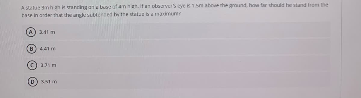 A statue 3m high is standing on a base of 4m high. If an observer's eye is 1.5m above the ground, how far should he stand from the
base in order that the angle subtended by the statue is a maximum?
A
3.41 m
B 4.41 m
C) 3.71 m
3.51 m
