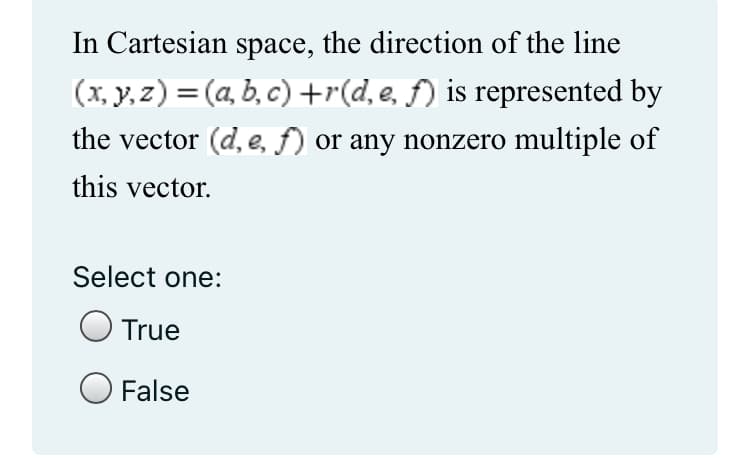 In Cartesian space, the direction of the line
(x, y, z) = (a, b, c) +r(d, e, f) is represented by
the vector (d, e, f) or any nonzero multiple of
this vector.
Select one:
True
O False