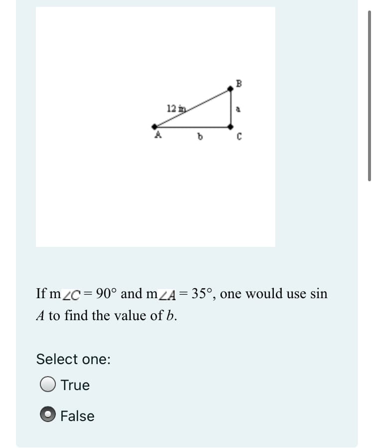 12 in
B
b
C
If mZC = 90° and m⁄A = 35°, one would use sin
A to find the value of b.
Select one:
True
False