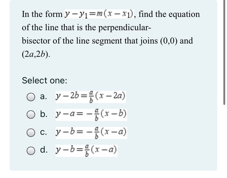 In the form y - y₁=m(x − x₁), find the equation
of the line that is the perpendicular-
bisector of the line segment that joins (0,0) and
(2a,2b).
Select one:
a. y-2b =(x-2a)
b.
y-a=(x-b)
c. y-b= -(x-a)
O d. y-b=(x-a)