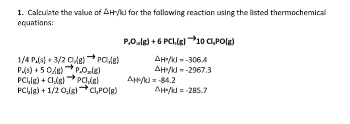 1. Calculate the value of AH•/kJ for the following reaction using the listed thermochemical
equations:
P.O,ule) + 6 PCI,(g) →10 CI,PO(g)
1/4 P.(s) + 3/2 Cl(8)→ PCI,(g)
P.(s) + 5 0,(8)
AH/kJ = -306.4
AH•/kJ = -2967.3
P,O1o(8)
PCI,(g) + Cl,(g) → PCI,(g)
PCI,(8) + 1/2 O,(g) Cl,PO(g)
AHo/kJ = -84.2
AHo/kJ = -285.7
