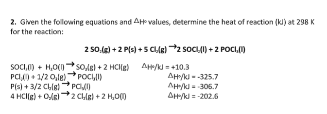 2. Given the following equations and AH• values, determine the heat of reaction (kJ) at 298 K
for the reaction:
2 SO.(g) + 2 P(s) + 5 CI,(g) →2 SOCI,(1) + 2 POCI,(I)
SOCI,(I) + H,O(I) →so,(g) + 2 HCI(g) AH/kJ = +10.3
PCI,(1) + 1/2 O;(8) → POCI,(1)
P(s) + 3/2 Cl(g)
4 HCl(g) + O,(g)
AHo/kJ = -325.7
AHo/kJ = -306.7
AH•/kJ = -202.6
PCI,(1)
2 Cl,(g) + 2 H,O(1)
