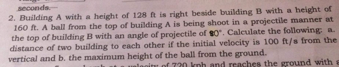 seconds.
2. Building A with a height of 128 ft is right beside building B with a height of
160 ft. A ball from the top of building A is being shoot in a projectile manner at
the top of building B with an angle of projectile of 80°. Calculate the following: a.
distance of two building to each other if the initial velocity is 100 ft/s from the
vertical and b. the maximum height of the ball from the ground.
uolocity of 720 knh and reaches the ground with a
