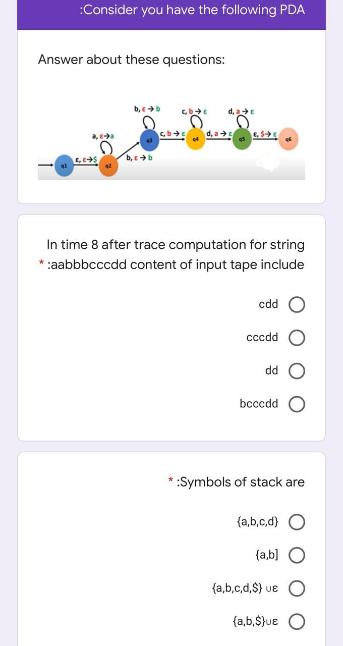 :Consider you have the following PDA
Answer about these questions:
b, e >b
c, b>E
d, a >E
c, bE
d, a →E
q4
E, $>E
q5
a, e>a
96
b, e > b
E, eS
q2
In time 8 after trace computation for string
* :aabbbcccdd content of input tape include
cdd
cccdd
dd
bcccdd O
*:Symbols of stack are
{a,b,c,d} O
{a,b] O
{a,b,c,d,$} uɛ
{a,b,$}uɛ
