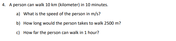 4. A person can walk 10 km (kilometer) in 10 minutes.
a) What is the speed of the person in m/s?
b) How long would the person takes to walk 2500 m?
c) How far the person can walk in 1 hour?
