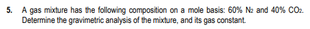 5. A gas mixture has the following composition on a mole basis: 60% N2 and 40% CO2.
Determine the gravimetric analysis of the mixture, and its gas constant.
