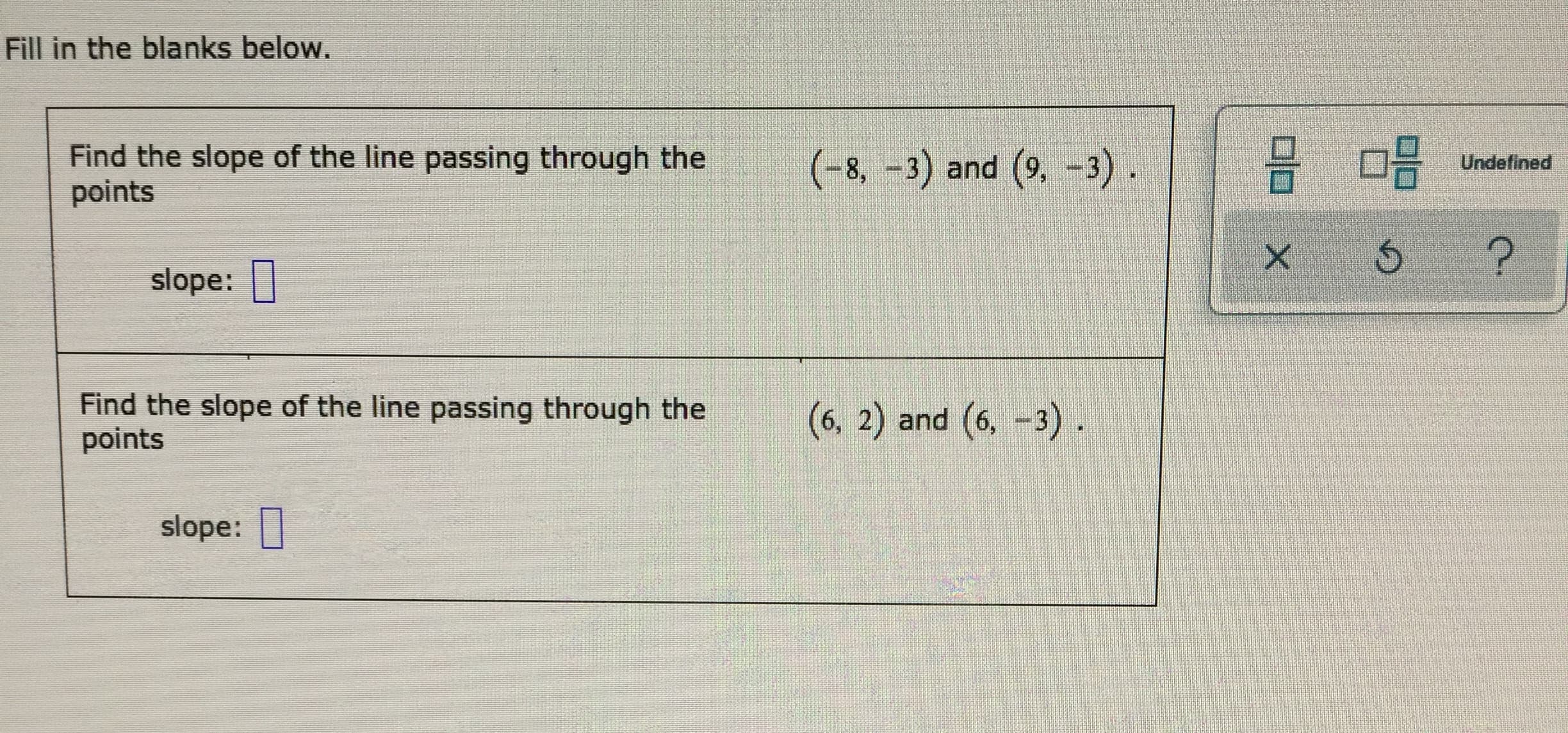 Fill in the blanks below.
Find the slope of the line passing through the
points
(-8, -3) and (9,-3)
Undefined
?
slope:
Find the slope of the line passing through the
points
(6, 2) and (6, -3)
slope:
X
