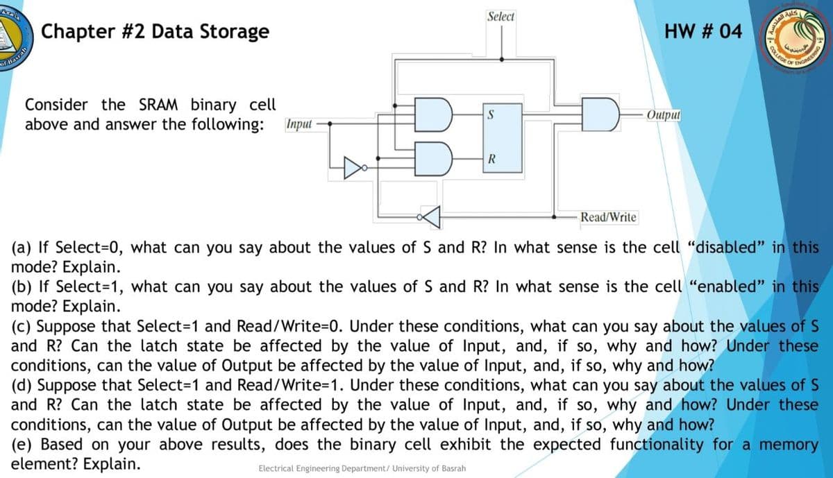 Select
Chapter #2 Data Storage
HW # 04
ENGINEERON
OF
OF Hasran
Consider the SRAM binary cell
above and answer the following: Input
S
Output
R
Read/Write
(a) If Select=0, what can you say about the values of S and R? In what sense is the cell "disabled" in this
mode? Explain.
(b) If Select=1, what can you say about the values of S and R? In what sense is the cell "enabled" in this
mode? Explain.
(c) Suppose that Select=1 and Read/Write=0. Under these conditions, what can you say about the values of S
and R? Can the latch state be affected by the value of Input, and, if so, why and how? Under these
conditions, can the value of Output be affected by the value of Input, and, if so, why and how?
(d) Suppose that Select3D1 and Read/Write=1. Under these conditions, what can you say about the values of S
and R? Can the latch state be affected by the value of Input, and, if so, why and how? Under these
conditions, can the value of Output be affected by the value of Input, and, if so, why and how?
(e) Based on your above results, does the binary cell exhibit the expected functionality for a memory
element? Explain.
Electrical Engineering Department/ University of Basrah
COLLEGE
