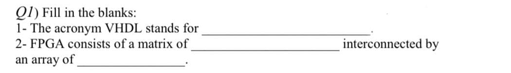 Ql) Fill in the blanks:
1- The acronym VHDL stands for
2- FPGA consists of a matrix of
interconnected by
an array of
