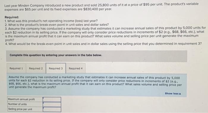 Last year Minden Company introduced a new product and sold 25,800 units of it at a price of $95 per unit. The product's variable
expenses are $65 per unit and its fixed expenses are $830,400 per year.
Required:
1. What was this product's net operating income (loss) last year?
2. What is the product's break-even point in unit sales and dollar sales?
3. Assume the company has conducted a marketing study that estimates it can increase annual sales of this product by 5,000 units for
each $2 reduction in its selling price. If the company will only consider price reductions in increments of $2 (e.g., $68, $66, etc.), what
is the maximum annual profit that it can earn on this product? What sales volume and selling price per unit generate the maximum
profit?
4. What would be the break-even point in unit sales and in dollar sales using the selling price that you determined in requirement 3?
Complete this question by entering your answers in the tabs below.
Required 1 Required 2 Required 3
Required 4
Assume the company has conducted a marketing study that estimates it can increase annual sales of this product by 5,000
units for each $2 reduction in its selling price. If the company will only consider price reductions in increments of $2 (e.g.,
$68, $66, etc.), what is the maximum annual profit that it can earn on this product? What sales volume and selling price per
unit generate the maximum profit?
Maximum annual profit
Number of units
Selling price per unit
Show less A