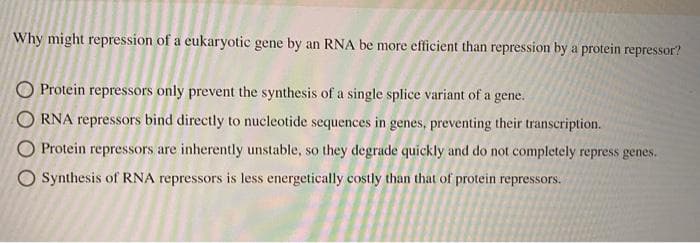 Why might repression of a eukaryotic gene by an RNA be more efficient than repression by a protein repressor?
O Protein repressors only prevent the synthesis of a single splice variant of a gene.
O RNA repressors bind directly to nucleotide sequences in genes, preventing their transcription.
O Protein repressors are inherently unstable, so they degrade quickly and do not completely repress genes.
O Synthesis of RNA repressors is less energetically costly than that of protein repressors.
