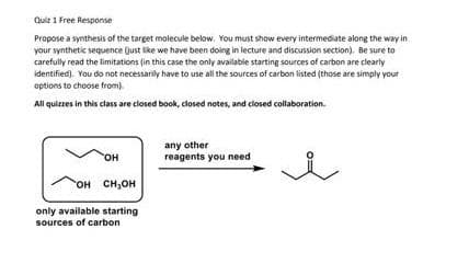 Quiz 1 Free Resporse
Propose a synthesis of the target molecule below. You must show every intermediate along the way in
your synthetic sequence (just like we have been doing in lecture and discussion section). Be sure to
carefully read the limitations (in this case the only available starting sources of carbon are clearty
identified). You do not necessarily have to use all the sources of carbon listed (those are simply your
aptions to choose from)
All quizzes in this class are closed book, closed notes, and closed collaboration.
any other
reagents you need
HO,
гон сн,он
only available starting
sources of carbon
