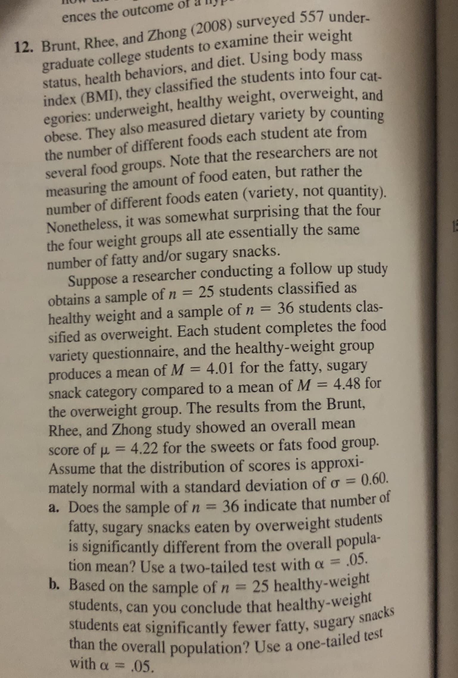 ences the outcome of
12. Brunt, Rhee, and Zhong (2008) surveyed 557 under-
graduate college students to examine their weight
status, health behaviors, and diet. Using body mass
index (BMI), they classified the students into four cat-
egories: underweight, healthy weight, overweight, and
obese. They also measured dietary variety by counting
the number of different foods each student ate from
several food groups. Note that the researchers are not
measuring the amount of food eaten, but rather the
number of different foods eaten (variety, not quantity).
Nonetheless, it was somewhat surprising that the four
the four weight groups all ate essentially the same
number of fatty and/or sugary snacks.
Suppose a researcher conducting a follow up study
obtains a sample of n = 25 students classified as
healthy weight and a sample of n =
sified as overweight. Each student completes the food
variety questionnaire, and the healthy-weight group
produces a mean of M
snack category compared to a mean of M = 4.48 for
the overweight group. The results from the Brunt,
Rhee, and Zhong study showed an overall mean
15
36 students clas-
4.01 for the fatty, sugary
%3D
%3D
Score of
Assume that the distribution of scores is approxi-
mately normal with a standard deviation of o =
a. Does the sample of n =
= 4.22 for the sweets or fats food group.
0.60.
36 indicate that number of
Tatty, sugary snacks eaten by overweight students
is significantly different from the overall popula-
tion mean? Use a two-tailed test with a =.03.
b. Based on the sample of n = 25 healthy-weight
students, can you conclude that healthy-weight
students eat significantly fewer fatty, sugary snacks
than the overall population? Use a one-tailed test
%3D
%3D
with α =
.05.
