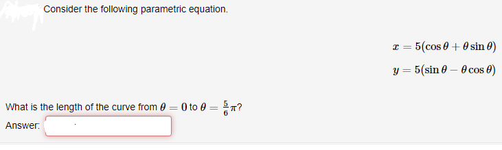 Consider the following parametric equation.
x = 5(cos 0 + 0sin 0)
y = 5(sin 0 – 0 cos 0)
What is the length of the curve from 0 = 0 to 0 = 7?
Answer:
