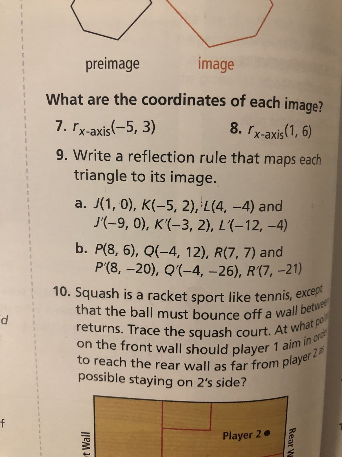 d
f
1
S
1
1
1
1
1
1
1
preimage
image
What are the coordinates of each image?
7. rx-axis(-5, 3)
8. rx-axis(1, 6)
9. Write a reflection rule that maps each
triangle to its image.
a. J(1, 0), K(-5, 2), L(4, −4) and
J'(–9, 0), K'(–3, 2), L'(−12, −4)
b. P(8, 6), Q(-4, 12), R(7, 7) and
P'(8, -20), Q'(-4, −26), R'(7, -21)
10. Squash is a racket sport like tennis, except
that the ball must bounce off a wall betwee
returns. Trace the squash court. At what p
on the front wall should player 1 aim in orde
to reach the rear wall as far from player 2 as
possible staying on 2's side?
t Wall
Player 2.
Rear W
poin