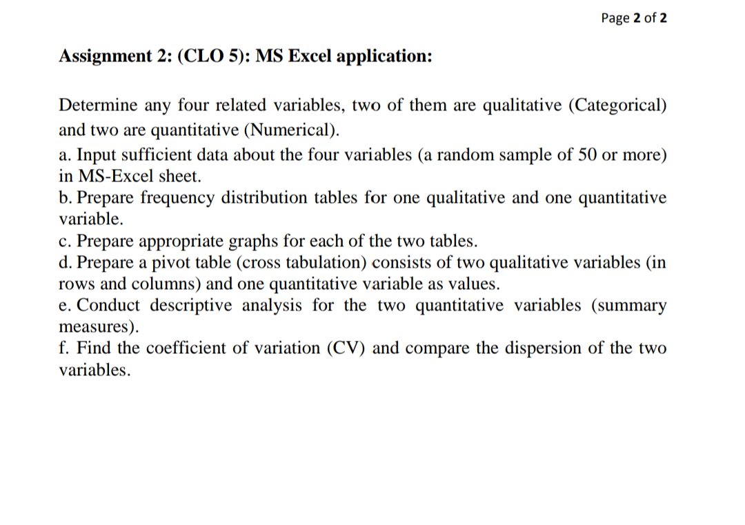 Page 2 of 2
Assignment 2: (CLO 5): MS Excel application:
Determine any four related variables, two of them are qualitative (Categorical)
and two are quantitative (Numerical).
a. Input sufficient data about the four variables (a random sample of 50 or more)
in MS-Excel sheet.
b. Prepare frequency distribution tables for one qualitative and one quantitative
variable.
c. Prepare appropriate graphs for each of the two tables.
d. Prepare a pivot table (cross tabulation) consists of two qualitative variables (in
rows and columns) and one quantitative variable as values.
e. Conduct descriptive analysis for the two quantitative variables (summary
measures).
f. Find the coefficient of variation (CV) and compare the dispersion of the two
variables.
