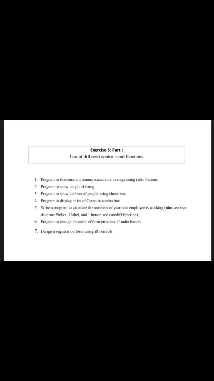 Exercise 5: Part I
Use of different controls and functions
1. Program to find sum, minimum, maximum, average using radio buttons
2. Program to show length of string
3. Program to show hobbies of people using check box
4. Program to display cities of Oman in combo box
5. Write a program to calculate the numbers of years the employee is working (hint use two
datetime Picker, 1 label, and 1 button and datediff function)
6. Program to change the color of form on select of radio button
7. Design a registration form using all controls
