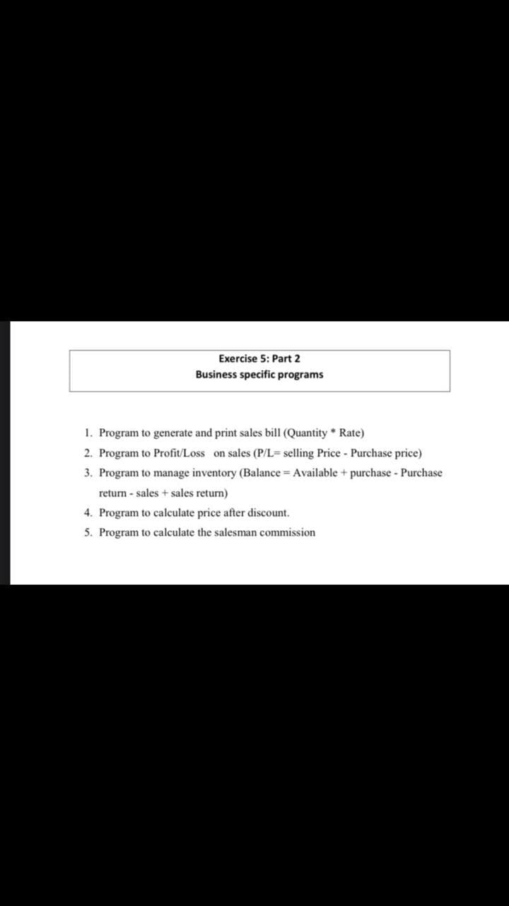 Exercise 5: Part 2
Business specific programs
1. Program to generate and print sales bill (Quantity * Rate)
2. Program to Profit/Loss on sales (P/L= selling Price - Purchase price)
3. Program to manage inventory (Balance = Available + purchase - Purchase
return - sales + sales return)
4. Program to calculate price after discount.
5. Program to calculate the salesman commission
