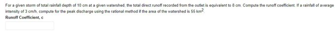 For a given storm of total rainfall depth of 10 cm at a given watershed, the total direct runoff recorded from the outlet is equivalent to 8 cm. Compute the runoff coefficient. If a rainfall of average
intensity of 3 cm/h, compute for the peak discharge using the rational method if the area of the watershed is 55 km²
Runoff Coefficient, c